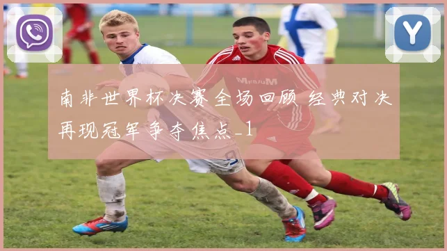 南非世界杯决赛全场回顾 经典对决再现冠军争夺焦点_1
