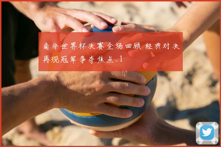 南非世界杯决赛全场回顾 经典对决再现冠军争夺焦点_1