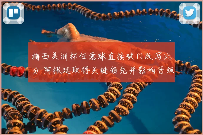 梅西美洲杯任意球直接破门改写比分 阿根廷取得关键领先并影响晋级形势