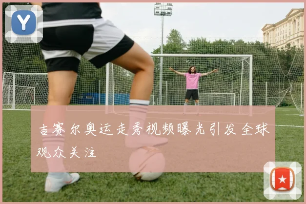 吉赛尔奥运走秀视频曝光引发全球观众关注